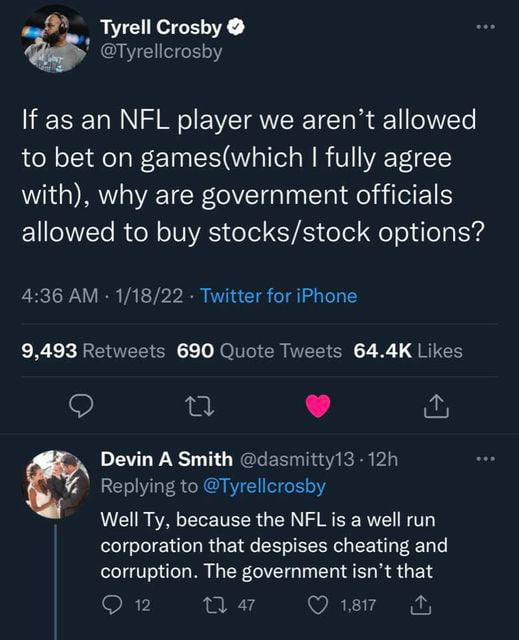 A Tyrell Croshy E 3 If as an NFL player we arent allowed to bet on gameswhich fully agree with why are government officials allowed to buy stocksstock options 436 AM 11822 Twitter for iPhone 9493 Retweets 690 Quote Tweets 644K Likes lat L 4 DEVL ST RERERRIR R i Replying to Tyrellcrosby Well Ty because the NFL is a well run corporation that despises cheating and corruption The government isnt that 