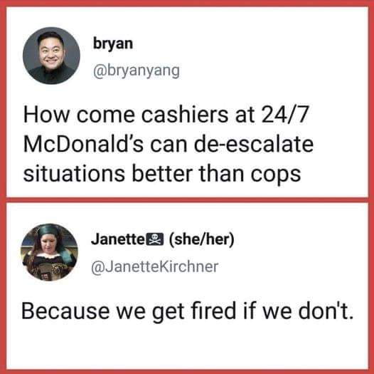 bryan bryanyang How come cashiers at 247 McDonalds can de escalate situations better than cops JanetteE3 sheher JanetteKirchner Because we get fired if we dont