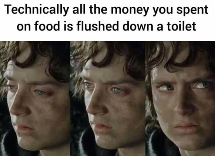 Technically all the money you spent on food is flushed down a toilet A X t 5