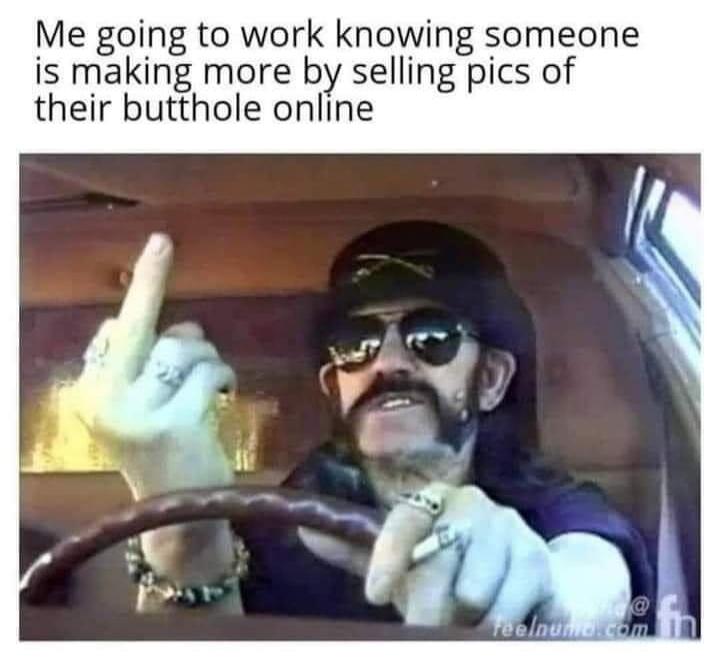 Me going to work knowing someone is making more by selling pics of their butthole online