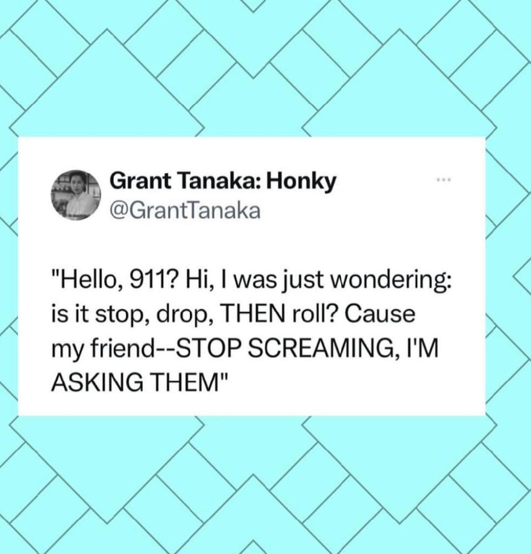 Grant Tanaka Honky GrantTanaka W Hello 9117 Hi was just wondering is it stop drop THEN roll Cause my friend STOP SCREAMING IM ASKING THEM