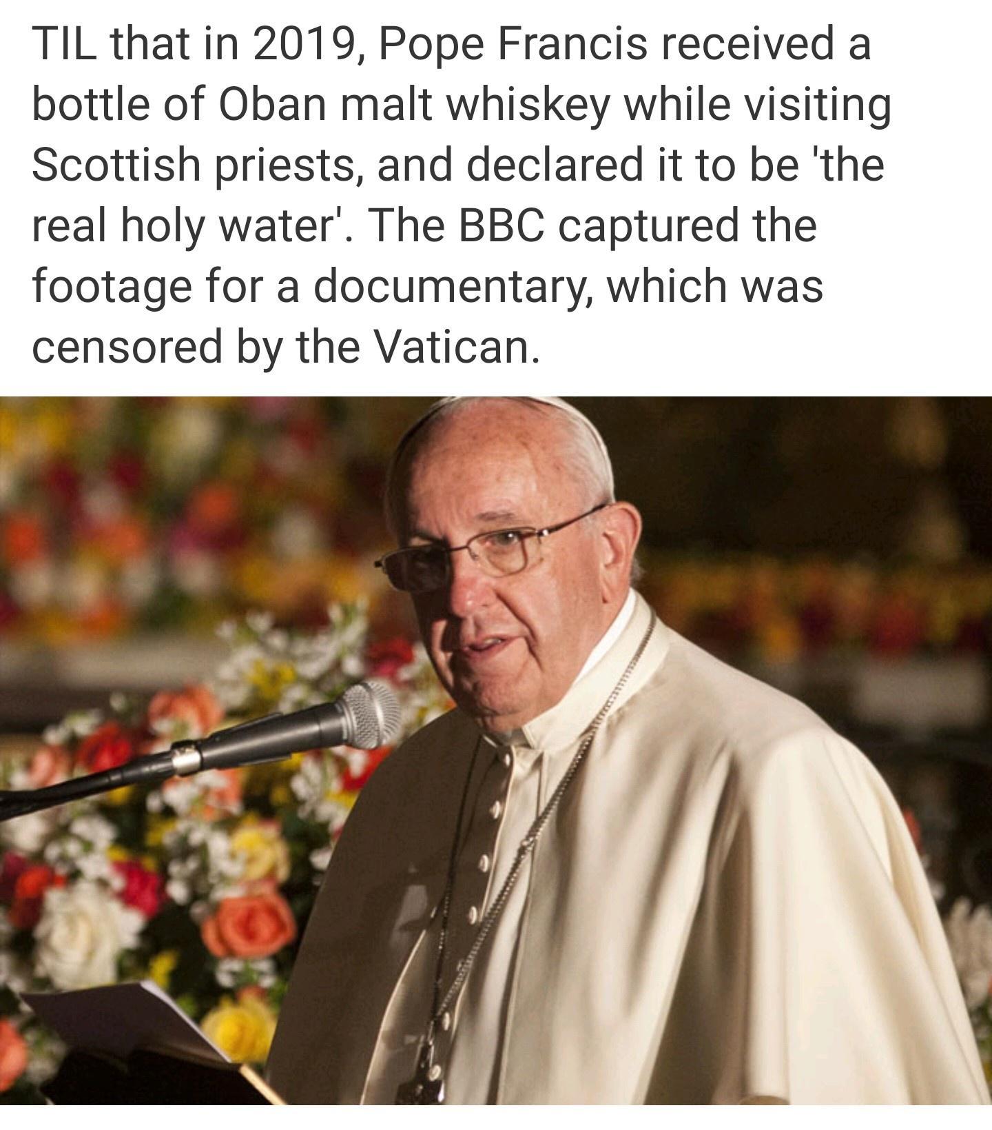 TIL that in 2019 Pope Francis received a bottle of Oban malt whiskey while visiting Scottish priests and declared it to be the real holy water The BBC captured the footage for a documentary which was censored by the Vatican