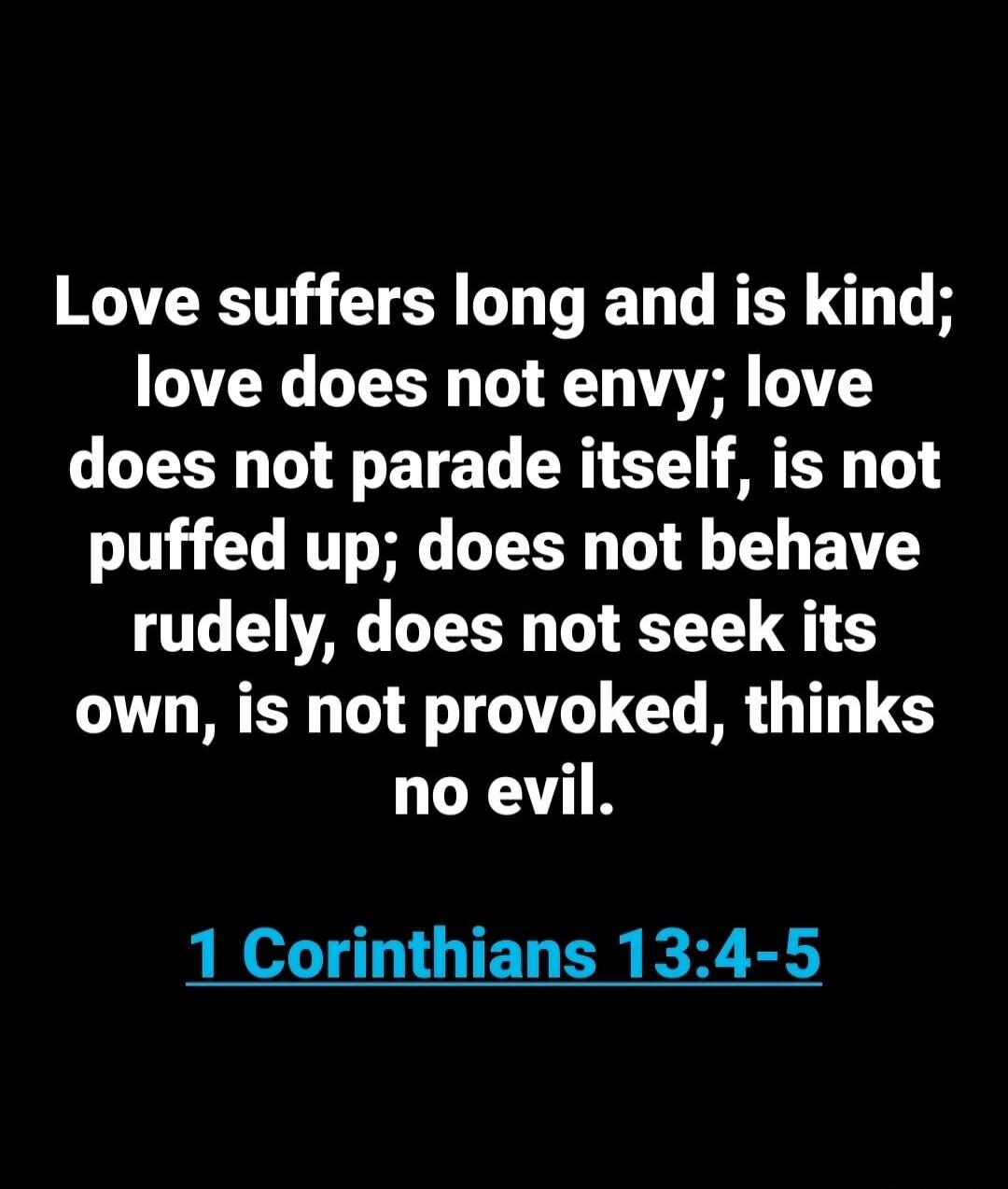 Love suffers long and is kind; love does not envy; love does not parade itself, is not puffed up; does not behave rudely, does not seek its own, is not provoked, thinks no evil. 1 Corinthians 13:4-5