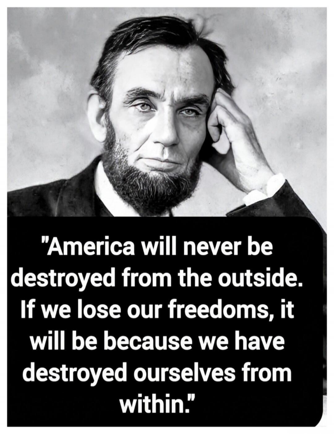 America will never be destroyed from the outside. If we lose our freedoms, it will be because we have destroyed ourselves from within.
