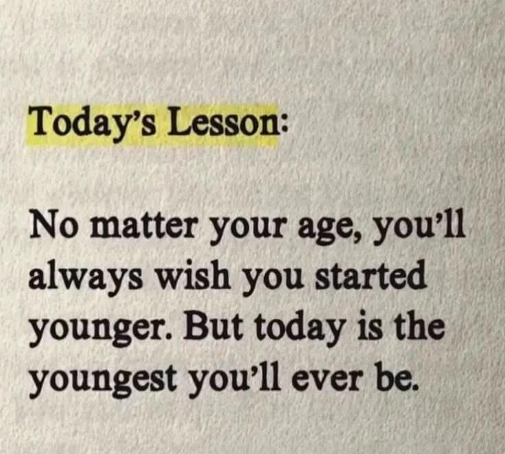 Today's Lesson: No matter your age, you'll always wish you started younger. But today is the youngest you'll ever be.