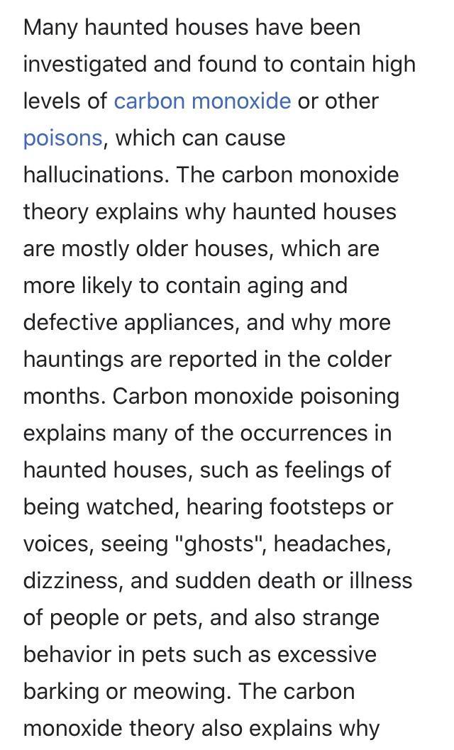 Many haunted houses have been investigated and found to contain high levels of carbon monoxide or other poisons which can cause hallucinations The carbon monoxide theory explains why haunted houses are mostly older houses which are more likely to contain aging and defective appliances and why more hauntings are reported in the colder months Carbon monoxide poisoning explains many of the occurrence
