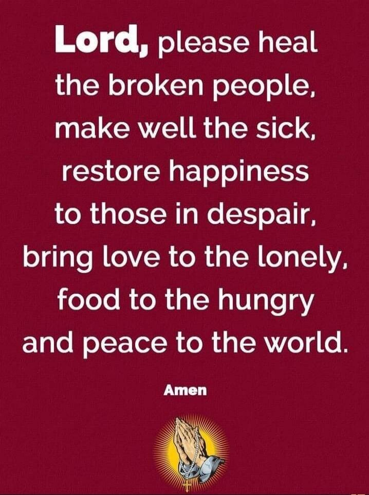 Lord, please heal the broken people, make well the sick, restore happiness to those in despair, bring love to the lonely, food to the hungry and peace to the world. Amen.