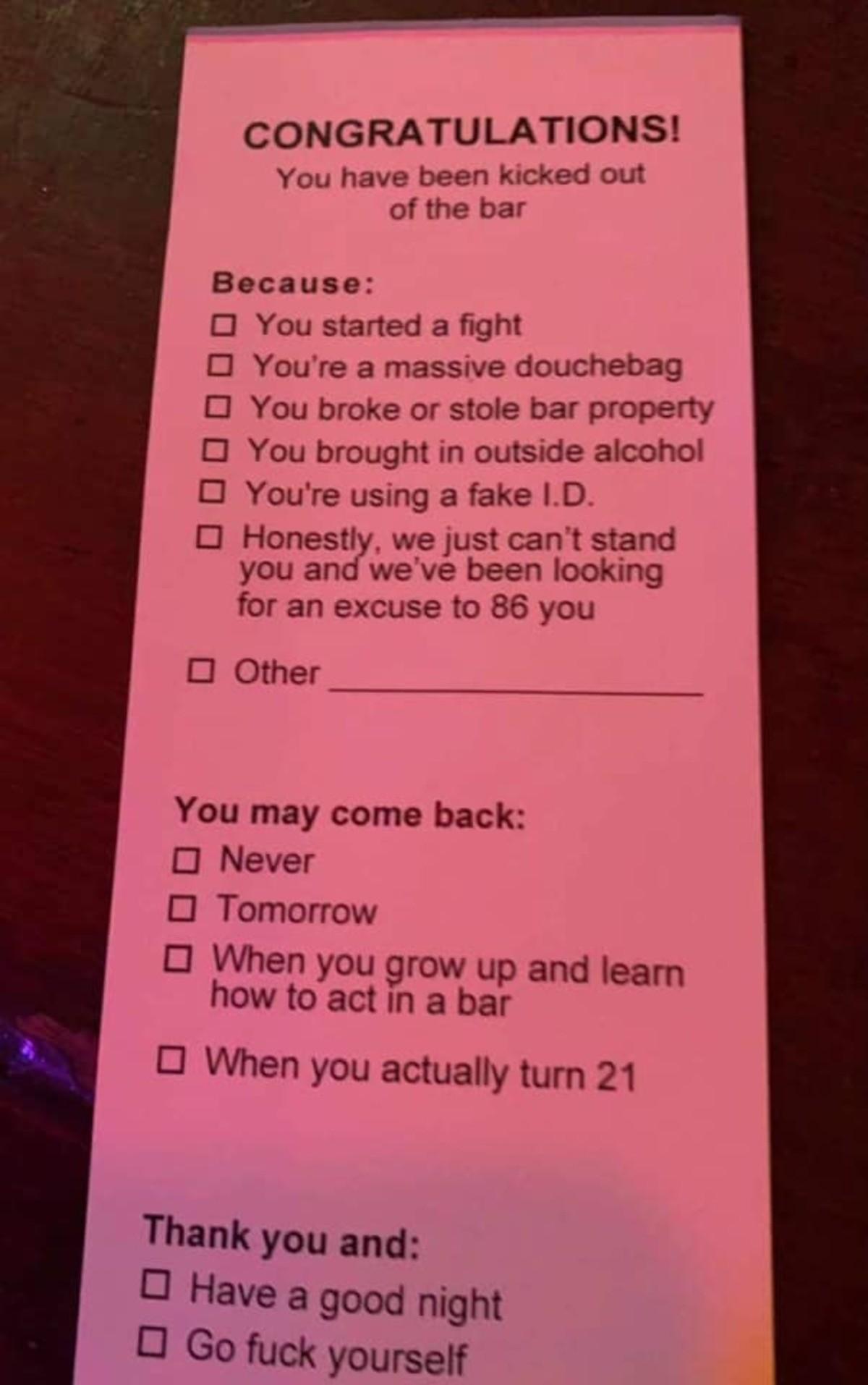 CONGRATULATIONS You have been kicked out of the bar Because O You started a fight O Youre a massive douchebag O You broke or stole bar property O You brought in outside alcohol O Youre using a fake D O Honestly we just cant stand you and weve been looking for an excuse to 86 you 0 Other You may come back O Never O Tomorrow O When you grow up and leamn how to act in a bar O When you actually turn 2