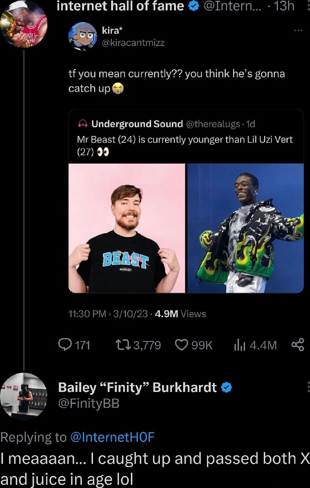 internet hall of fame Intern 13h G kira Bkiracantmizz tf you mean currently you think hes gonna catchup 4 Underground Sound therealugs 1d Mr Beast 24 is currently younger than Lil Uz Vert 2799 1130 PM 31023 49M Views Om M3 QoK lidam ET AT FinityBB Replying to InternetHOF meaaaan caught up and passed both X and juice in age lol 13 TT ETG