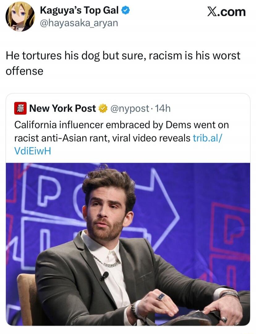 Kaguya's Top Gal @hayasaka_aryan X.com. He tortures his dog but sure, racism is his worst offense. New York Post @nypost · 14h. California influencer embraced by Dems went on racist anti-Asian rant, viral video reveals trib.al/VdiEiwH.
