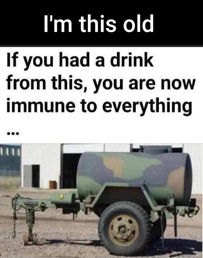 I'm this old If you had a drink from this, you are now immune to everything