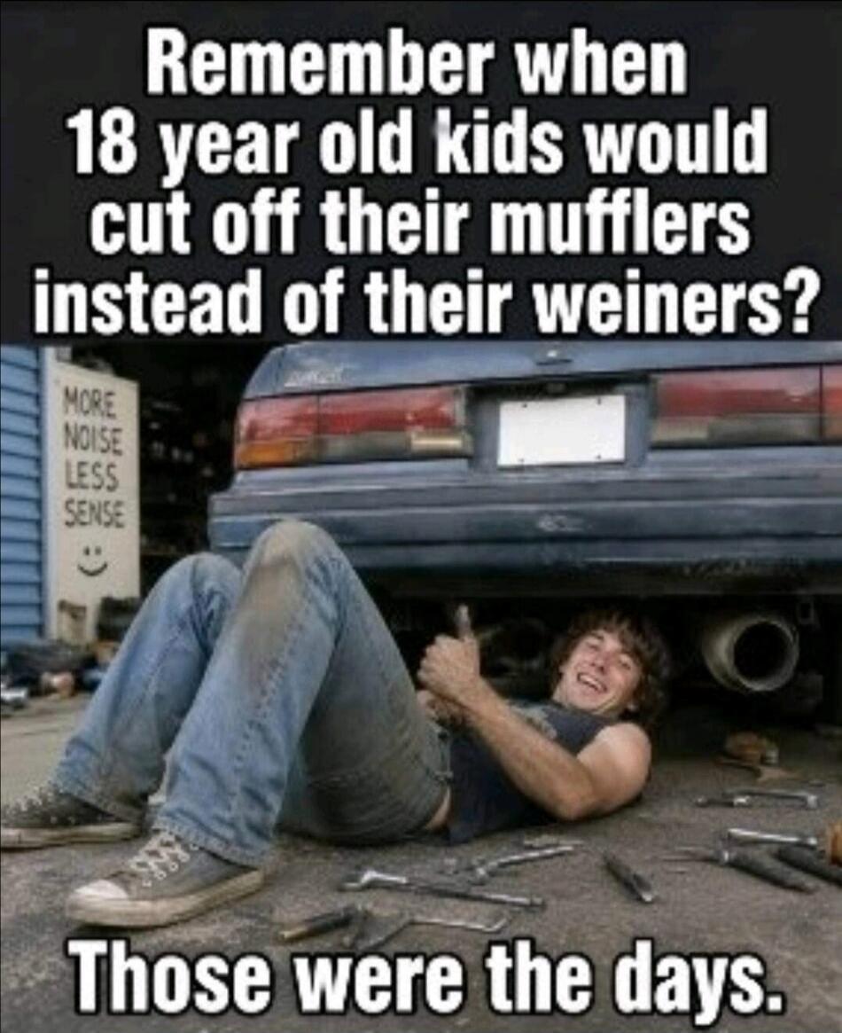 Remember when 18 year old kids would cut off their mufflers instead of their weiners? MORE NOISE LESS SENSE :) Those were the days.