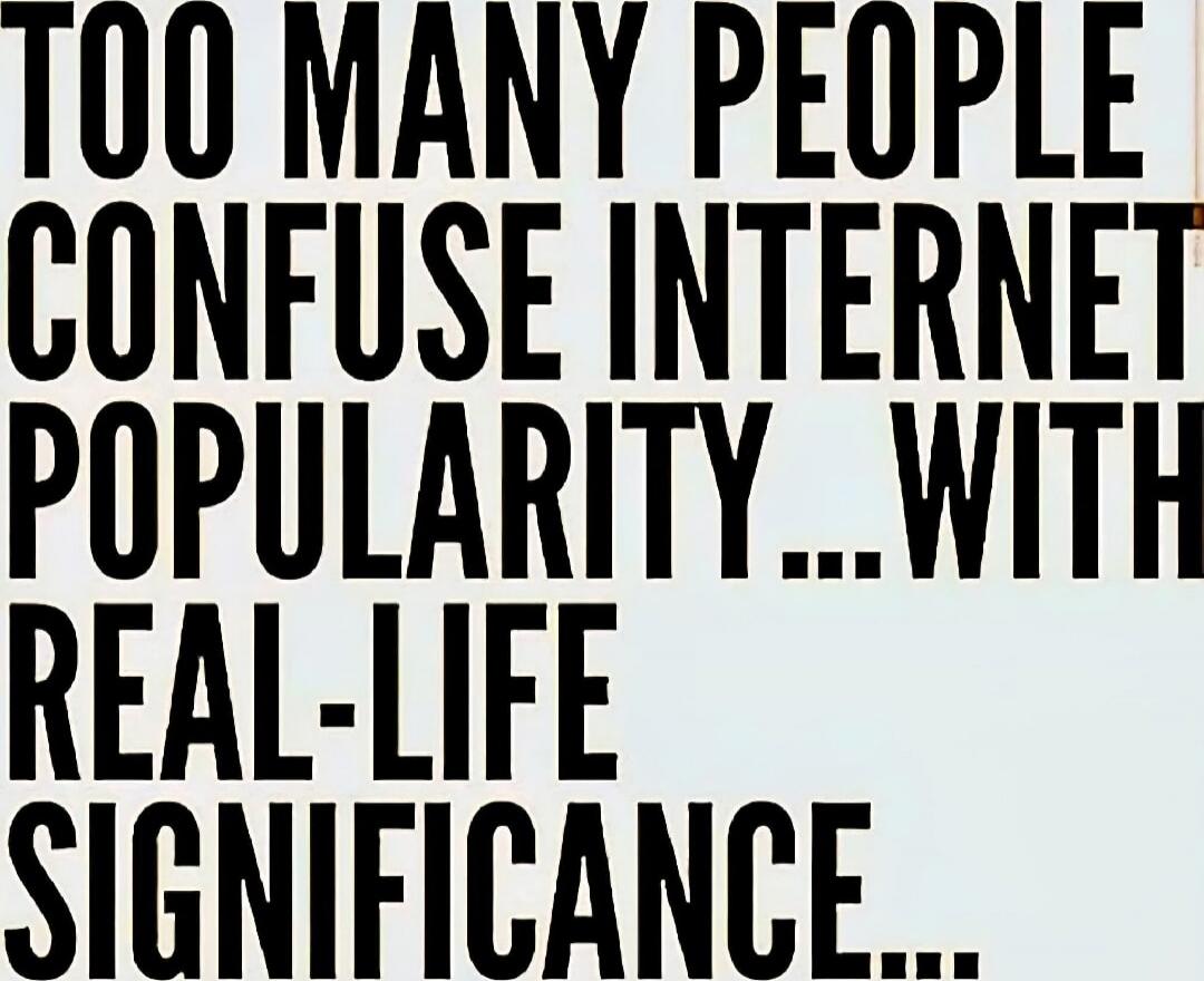 TOO MANY PEOPLE CONFUSE INTERNET POPULARITY... WITH REAL-LIFE SIGNIFICANCE...