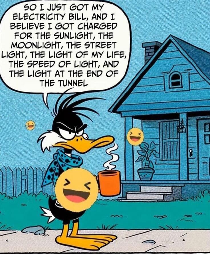 SO I JUST GOT MY ELECTRICITY BILL, AND I BELIEVE I GOT CHARGED FOR THE SUNLIGHT, THE MOONLIGHT, THE STREET LIGHT, THE LIGHT OF MY LIFE, THE SPEED OF LIGHT, AND THE LIGHT AT THE END OF THE TUNNEL