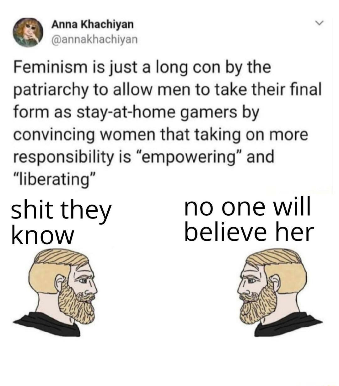 Anna Khachiyan annakhachiyan Feminism is just a long con by the patriarchy to allow men to take their final form as stay at home gamers by convincing women that taking on more responsibility is empowering and liberating shit they no one will know believe her SN NN