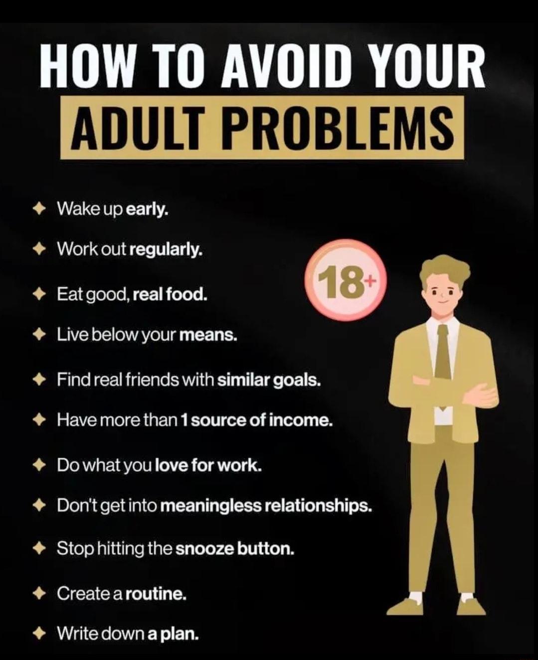 HOW TO AVOID YOUR ADULT PROBLEM Wake up early Work out regularly Eatgood real food e Live below your means Find real friends with similar goals Have more than 1source of income Dowhatyoulove for work Dontgetinto meaningless relationships Stophitting the snooze button Create aroutine Writedownaplan