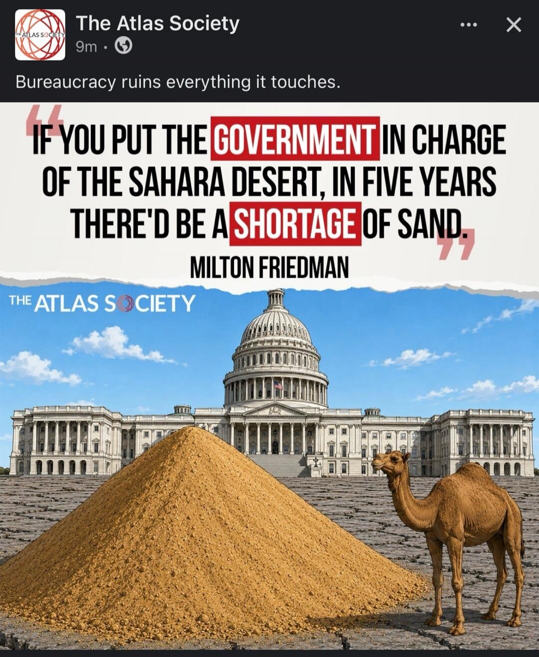 The Atlas Society 9m Bureaucracy ruins everything it touches. IF YOU PUT THE GOVERNMENT IN CHARGE OF THE SAHARA DESERT, IN FIVE YEARS THERE'D BE A SHORTAGE OF SAND. MILTON FRIEDMAN THE ATLAS SOCIETY