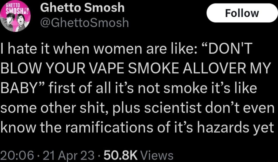 Ghetto Smosh GhettoSmosh hate it when women are like DONT BLOW YOUR VAPE SMOKE ALLOVER MY BABY first of all its not smoke its like some other shit plus scientist dont even know the ramifications of its hazards yet 2006 21 Apr 23 508K Views