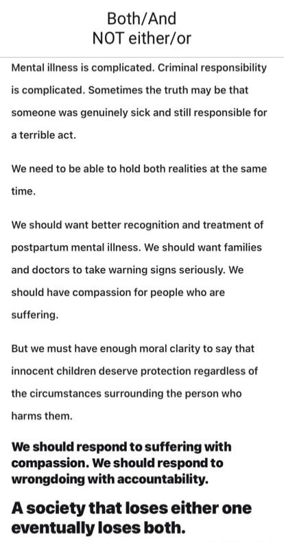 Both/And
NOT either/or

Mental illness is complicated. Criminal responsibility is complicated. Sometimes the truth may be that someone was genuinely sick and still responsible for a terrible act.

We need to be able to hold both realities at the same time.

We should want better recognition and treatment of postpartum mental illness. We should want