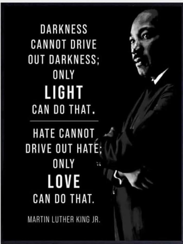 DARKNESS CANNOT DRIVE OUT DARKNESS; ONLY LIGHT CAN DO THAT. HATE CANNOT DRIVE OUT HATE; ONLY LOVE CAN DO THAT. MARTIN LUTHER KING JR.
