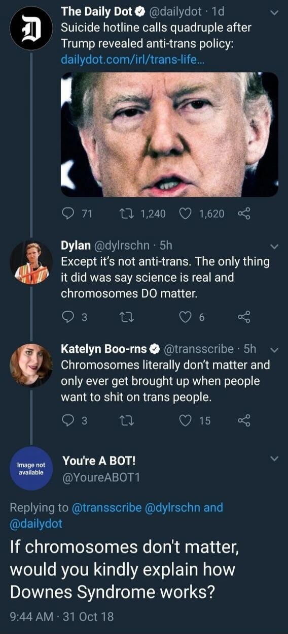 The Daily Dot @dailydot 1d Suicide hotline calls quadruple after Trump revealed anti-trans policy: dailydot.com/irl/trans-life... Dylan @dylrschn 5h Except it's not anti-trans. The only thing it did was say science is real and chromosomes DO matter. Katelyn Boo-rns @transscribe 5h Chromosomes literally don't matter and only ever get brought up when