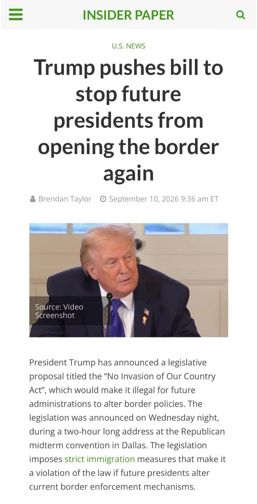 INSIDER PAPER U.S. NEWS Trump pushes bill to stop future presidents from opening the border again Brendan Taylor September 10, 2026 9:36 am ET Source: Video Screenshot President Trump has announced a legislative proposal titled the “No Invasion of Our Country Act”, which would make it illegal for future administrations to alter border policies. The