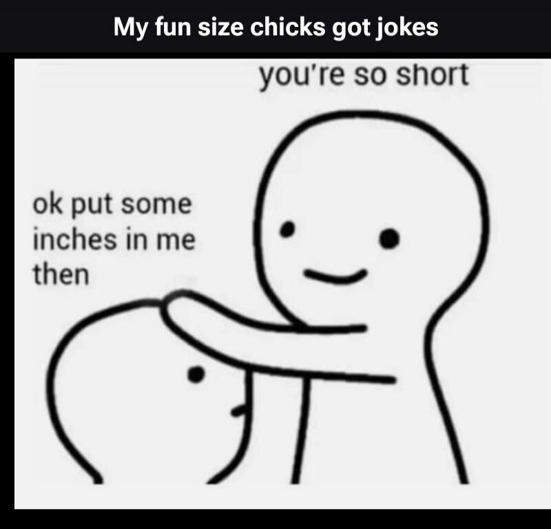 My fun size chicks got jokes. You're so short. Ok put some inches in me then.