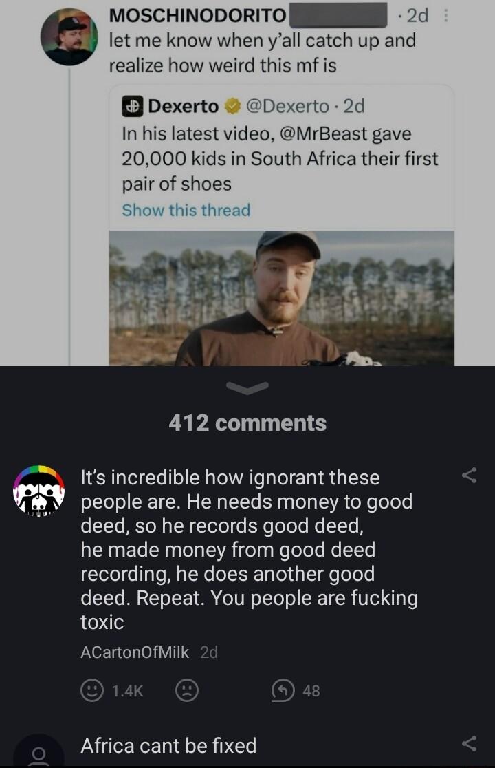 let me know when yall catch up moscHinoporiTo N LR realize how weird this mf is B Dexerto Dexerto 2d In his latest video MrBeast gave 20000 kids in South Africa their first pair of shoes 412 comments Its incredible how ignorant these people are He needs money to good deed so he records good deed he made money from good deed recording he does another good deed Repeat You people are fucking toxic AC