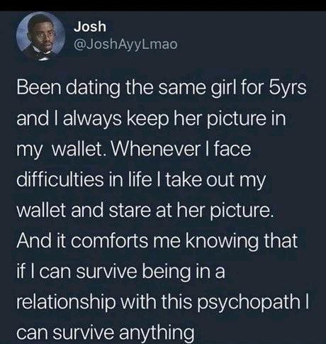Josh jf JoshAyyLmao Been dating the same girl for 5yrs ER NI WY Yol el ol e 81N a my wallet Whenever face difficulties in life take out my wallet and stare at her picture And it comforts me knowing that if can survive being in a relationship with this psychopath can survive anything
