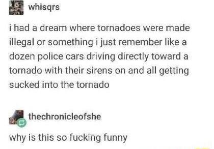 whisgrs i had a dream where tornadoes were made illegal or something i just remember like a dozen police cars driving directly toward a tornado with their sirens on and all getting sucked into the tornado thechronicleofshe why is this so fucking funny