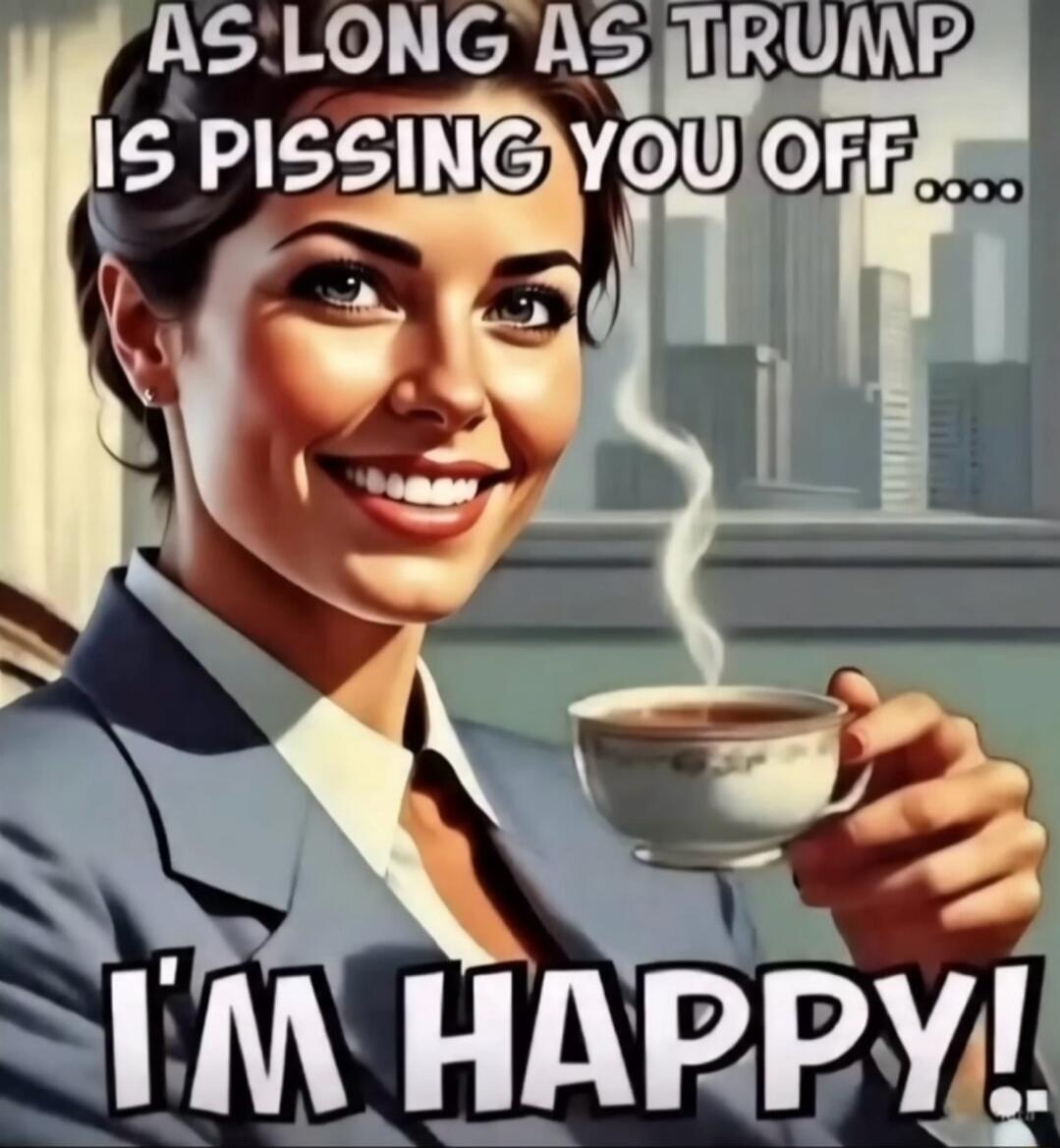 AS LONG AS TRUMP IS PISSING YOU OFF... I'M HAPPY!