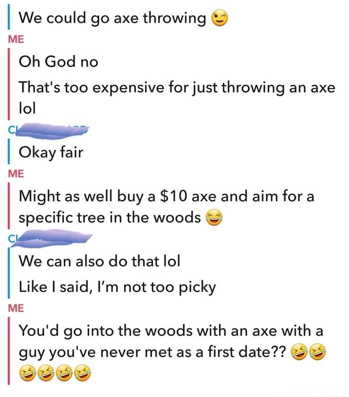 We could go axe throwing ME Oh God no Thats too expensive for just throwing an axe lol Cl Okay fair ME Might as well buy a 10 axe and aim for a specific tree in the woods G We can also do that lol Like I said Im not too picky ME Youd go into the woods with an axe with a guy youve never met as a first date