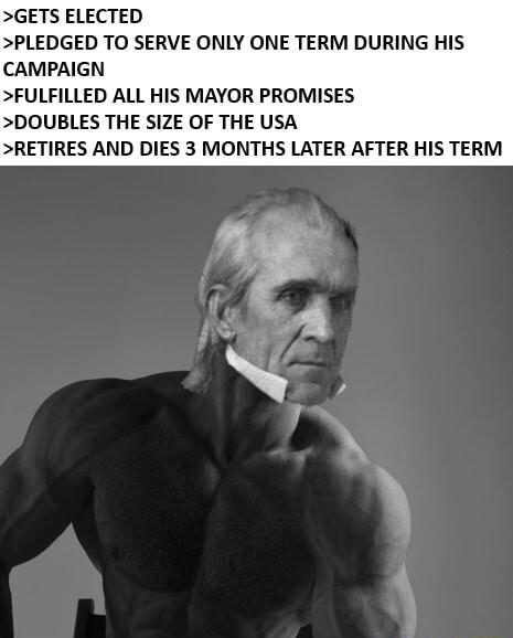 GETS ELECTED PLEDGED TO SERVE ONLY ONE TERM DURING HIS CAMPAIGN FULFILLED ALL HIS MAYOR PROMISES DOUBLES THE SIZE OF THE USA RETIRES AND DIES 3 MONTHS LATER AFTER HIS TERM