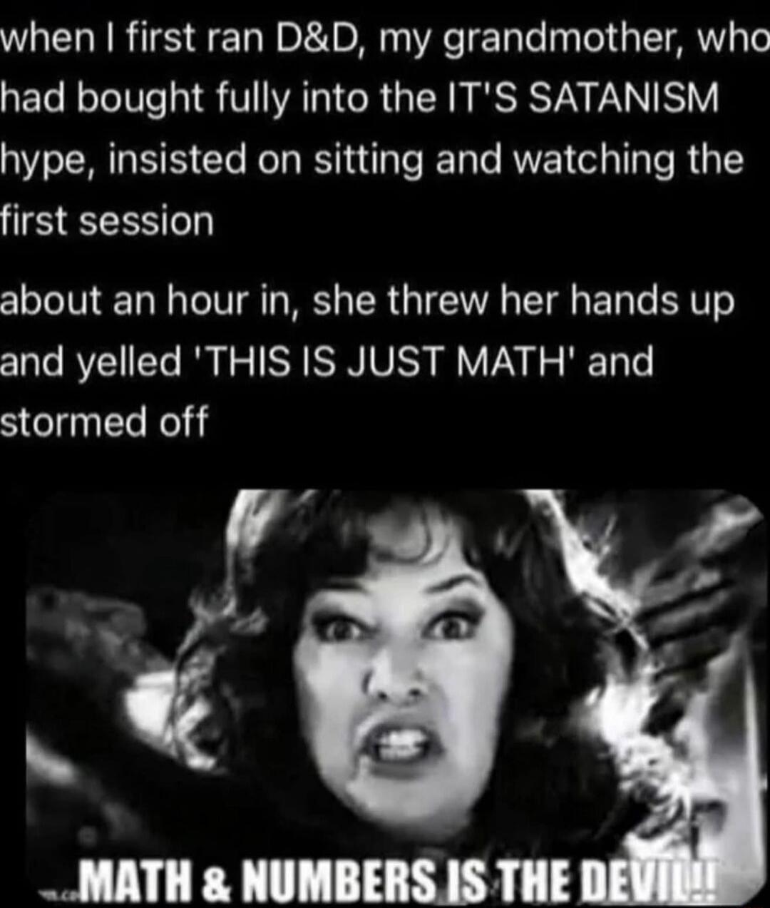 when I first ran D&D, my grandmother, who had bought fully into the IT'S SATANISM hype, insisted on sitting and watching the first session about an hour in, she threw her hands up and yelled 'THIS IS JUST MATH' and stormed off

MATH & NUMBERS IS THE DEVIL!!