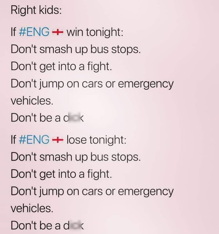 Right kids f ENG win tonight Dont smash up bus stops Dont get into a fight Dont jump on cars or emergency vehicles Dontbead If ENG lose tonight Dont smash up bus stops Dont get into a fight Dont jump on cars or emergency vehicles Dontbead