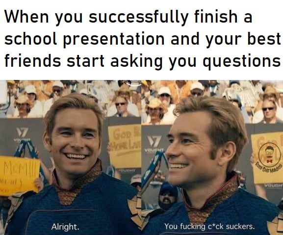 When you successfully finish a school presentation and your best Alright You fucking cck suckers