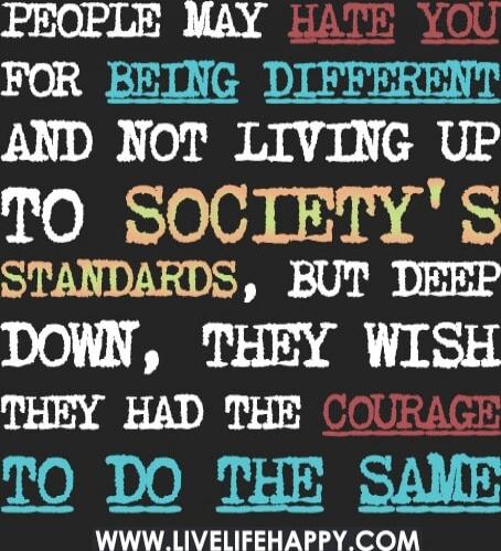 PEOPLE MAY HATE YOU FOR BEING DIFFERENT AND NOT LIVING UP TO SOCIETY'S STANDARDS, BUT DEEP DOWN, THEY WISH THEY HAD THE COURAGE TO DO THE SAME
www.livelifehappy.com