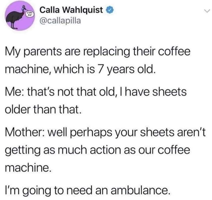 Calla Wahlquist callapilla My parents are replacing their coffee machine which is 7 years old Me thats not that old have sheets older than that Mother well perhaps your sheets arent getting as much action as our coffee machine Im going to need an ambulance