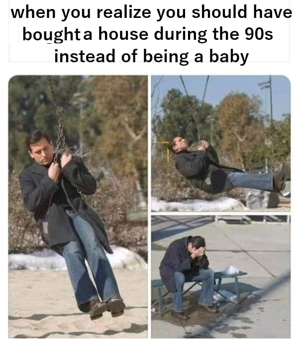 when you realize you should have boughta house during the 90s instead of being a baby
