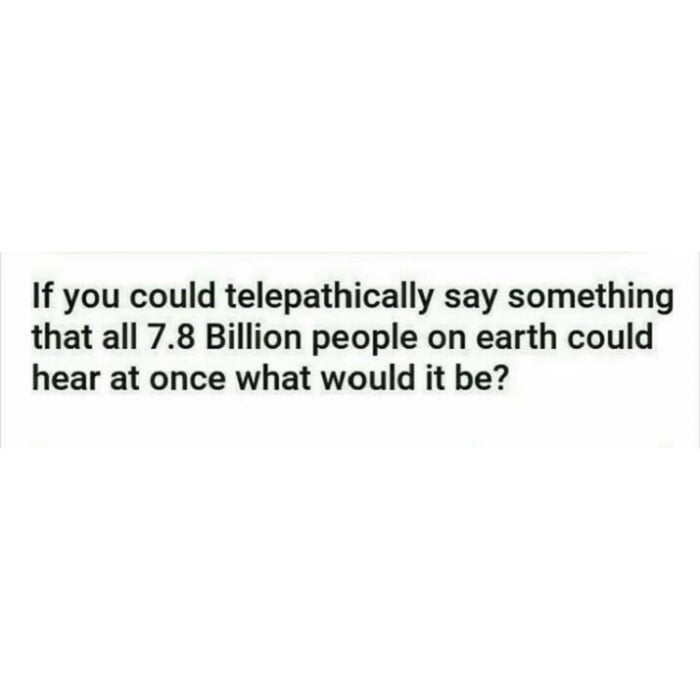 If you could telepathically say something that all 78 Billion people on earth could hear at once what would it be