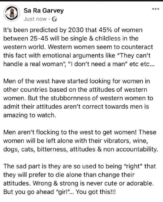 Sa Ra Garvey see Just now Its been predicted by 2030 that 45 of women between 25 45 will be single childless in the western world Western women seem to counteract this fact with emotional arguments like They cant handle a real woman I dont need a man etc etc Men of the west have started looking for women in other countries based on the attitudes of western women But the stubbornness of western wom