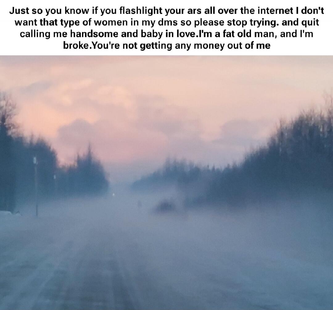 Just so you know if you flashlight your ars all over the internet I don't want that type of women in my dms so please stop trying. and quit calling me handsome and baby in love.I'm a fat old man, and I'm broke.You're not getting any money out of me