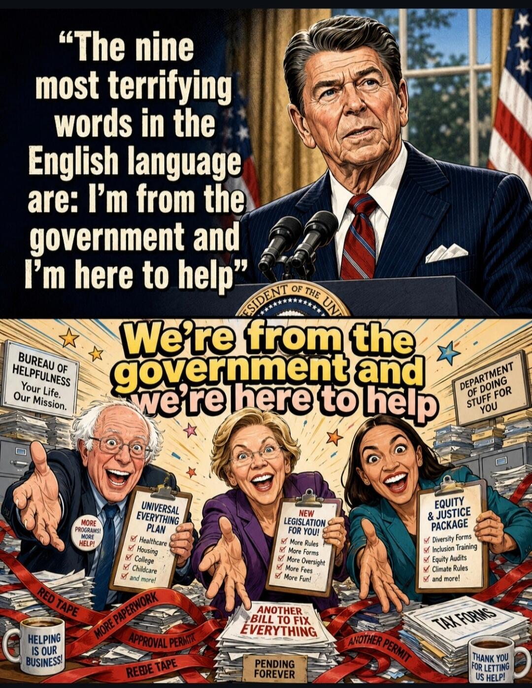 The nine most terrifying words in the English language are: I'm from the government and I'm here to help. We're from the government and we're here to help. BUREAU OF HELPFULNESS Your Life. Our Mission. DEPARTMENT OF DOING STUFF FOR YOU. UNIVERSAL EVERYTHING PLAN: Healthcare, Housing, College, Childcare, and more! NEW LEGISLATION FOR YOU!: More Rule