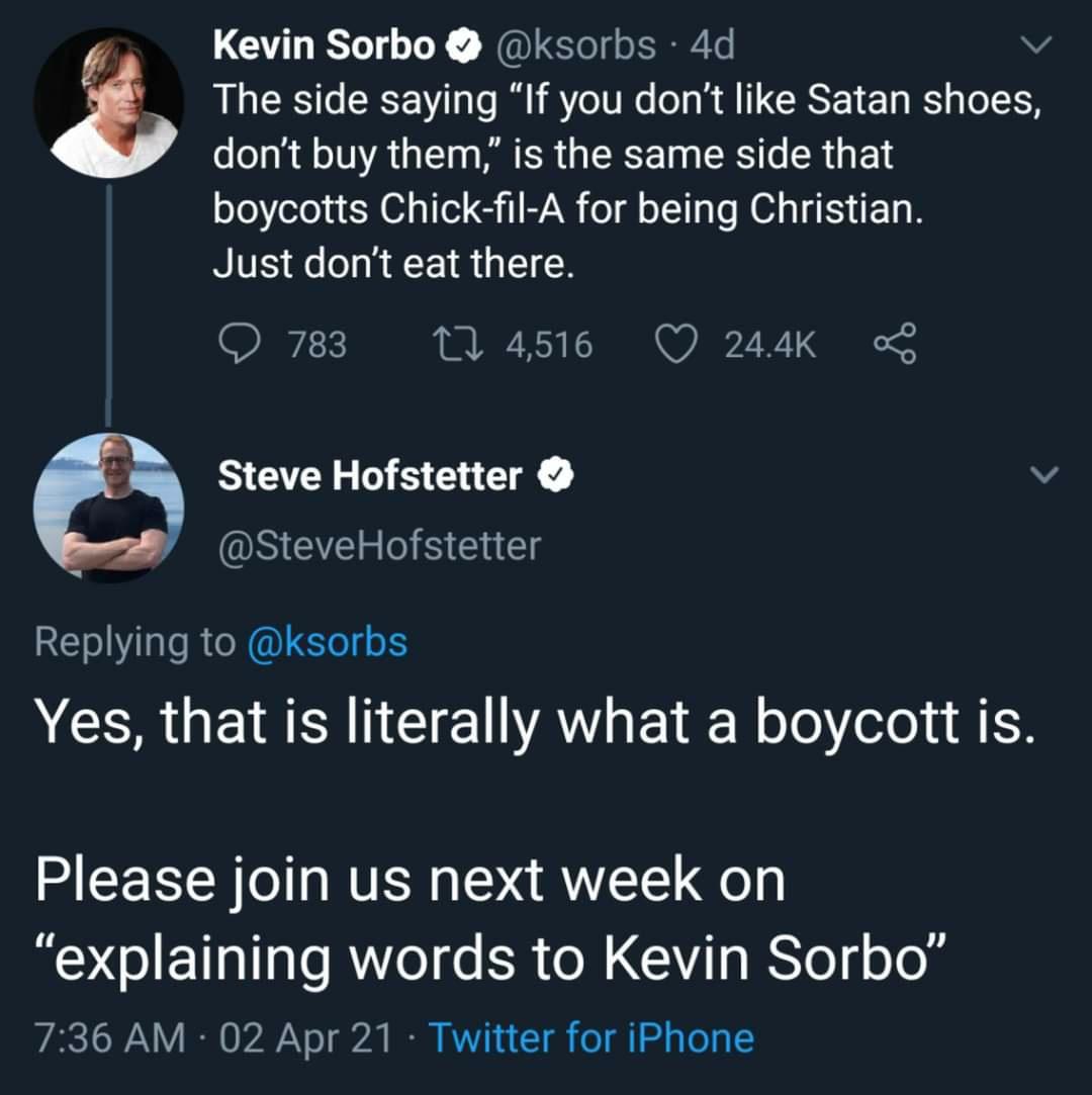 Kevin Sorbo ksorbs 4d v The side saying If you dont like Satan shoes dont buy them is the same side that boycotts Chick fil A for being Christian NIVES o o o F g T W Q 783 M 4516 Q 244K Steve Hofstetter SteveHofstetter Replying to ksorbs CERUE IR NG VAY L olo ele 1 1 Please join us next week on explaining words to Kevin Sorbo 736 AM 02 Apr 21 Twitter for iPhone