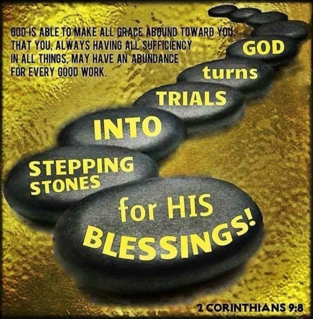 GOD IS ABLE TO MAKE ALL GRACE ABOUND TOWARD YOU THAT YOU, ALWAYS HAVING ALL SUFFICIENCY IN ALL THINGS, MAY HAVE AN ABUNDANCE FOR EVERY GOOD WORK. GOD turns TRIALS INTO STEPPING STONES for HIS BLESSINGS! 2 CORINTHIANS 9:8