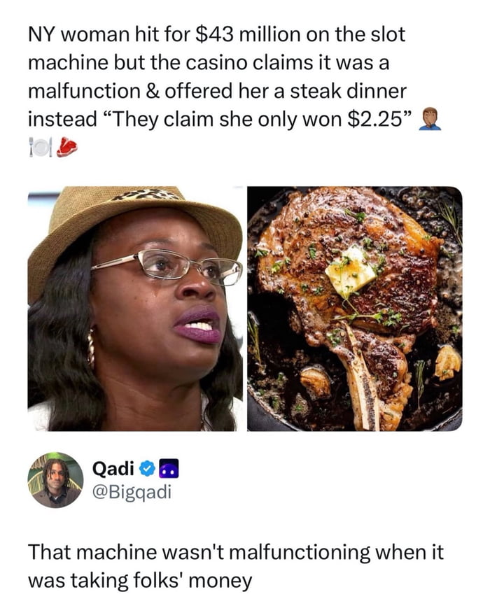 NY woman hit for $43 million on the slot machine but the casino claims it was a malfunction & offered her a steak dinner instead “They claim she only won $2.25” 🤦🏽‍♀️

Qadi @Bigqadi: That machine wasn't malfunctioning when it was taking folks' money