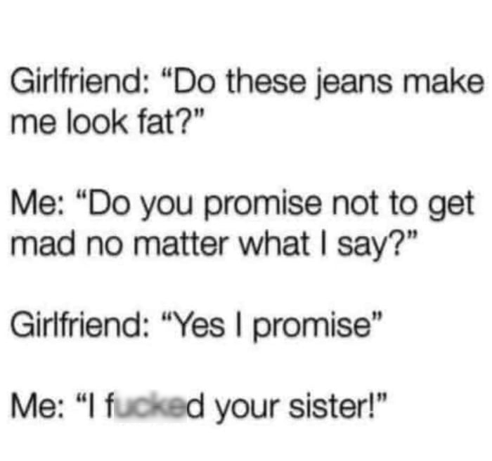 Girlfriend Do these jeans make me look fat Me Do you promise not to get mad no matter what say Girlfriend Yes promise Me fucked your sister