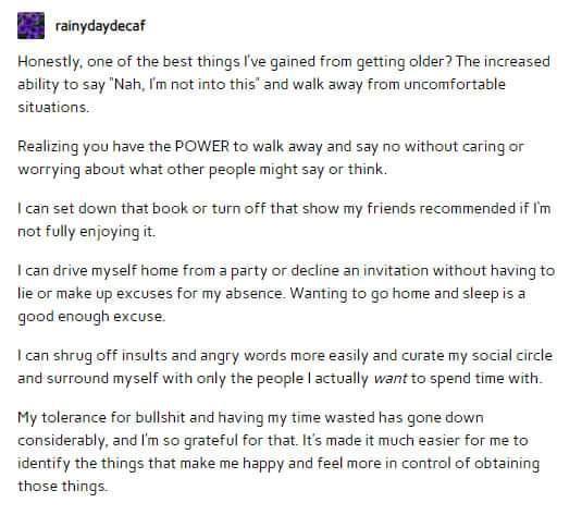 B inyaydecar Honestly one of the best things Ive gained from getting older The increased ability to say Nah Im ot into this and walk away from uncomfortable situations Realizing you have the POWER to walk away and say no without caring or worrying about what other people might say or think can set down that book or turn off that show my friends recommended if Im not fully enjoying it can drive mys