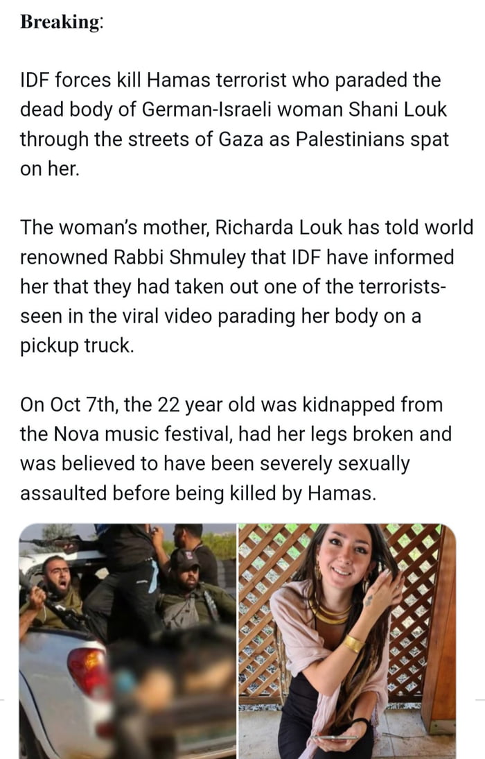Breaking IDF forces kill Hamas terrorist who paraded the dead body of German Israeli woman Shani Louk through the streets of Gaza as Palestinians spat on her The womans mother Richarda Louk has told world renowned Rabbi Shmuley that IDF have informed her that they had taken out one of the terrorists seen in the viral video parading her body on a pickup truck On Oct 7th the 22 year old was kidnappe
