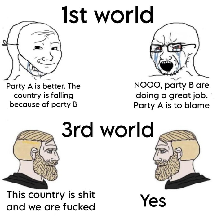 1st world Party A s better The NOOO party B are country is falling doing a great job because of party B Party A is to blame 3rd world This country is shit and we are fucked Yes